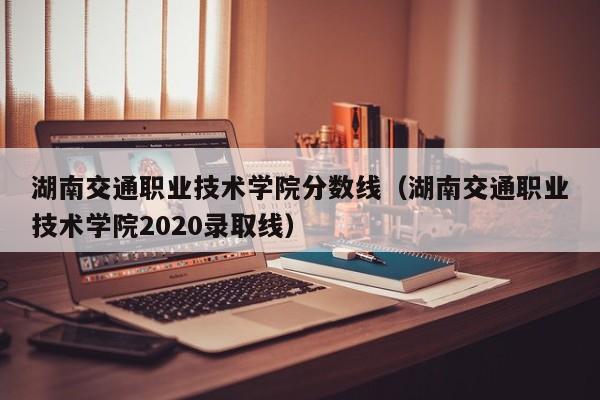 湖南交通职业技术学院分数线（湖南交通职业技术学院2020录取线）