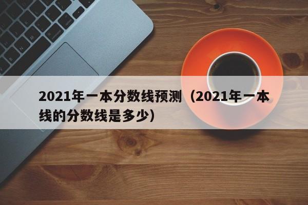 2021年一本分数线预测（2021年一本线的分数线是多少）