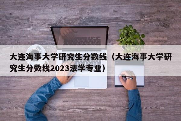 大连海事大学研究生分数线（大连海事大学研究生分数线2023法学专业）