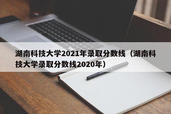 湖南科技大学2021年录取分数线（湖南科技大学录取分数线2020年）