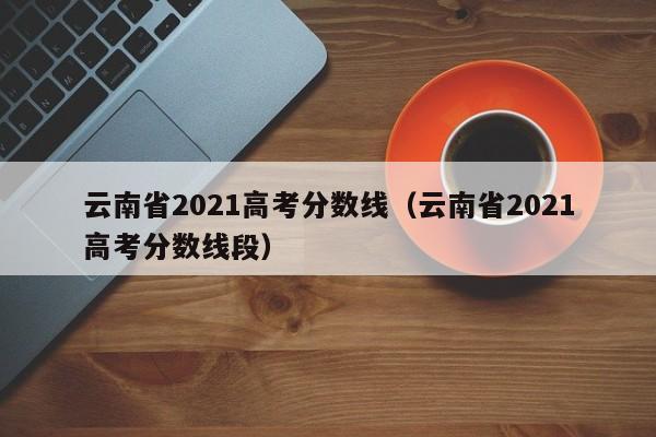 云南省2021高考分数线（云南省2021高考分数线段）