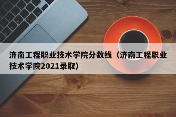 济南工程职业技术学院分数线（济南工程职业技术学院2021录取）