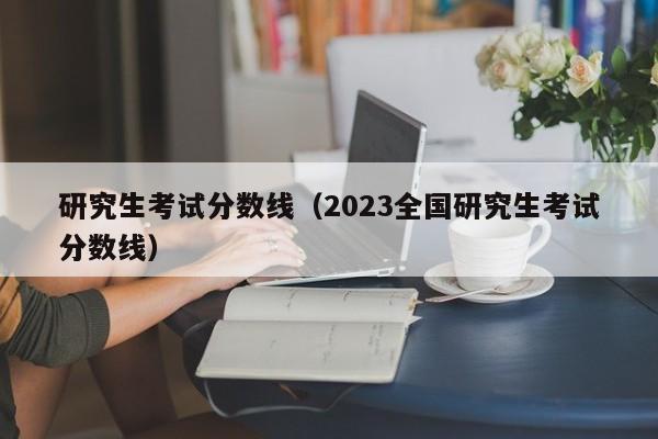 研究生考试分数线（2023全国研究生考试分数线）