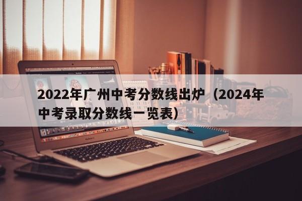 2022年广州中考分数线出炉（2024年中考录取分数线一览表）