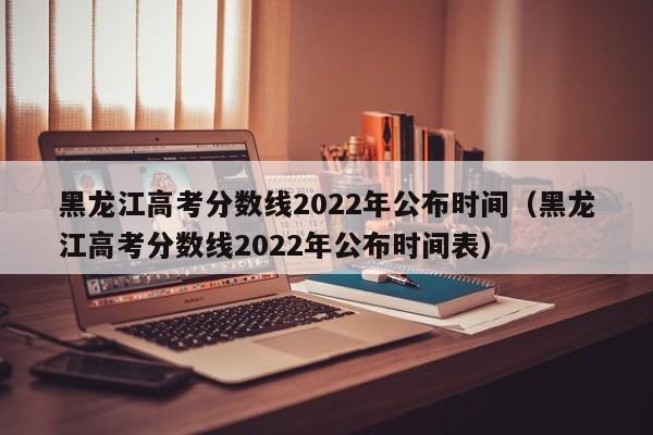 黑龙江高考分数线2022年公布时间（黑龙江高考分数线2022年公布时间表）