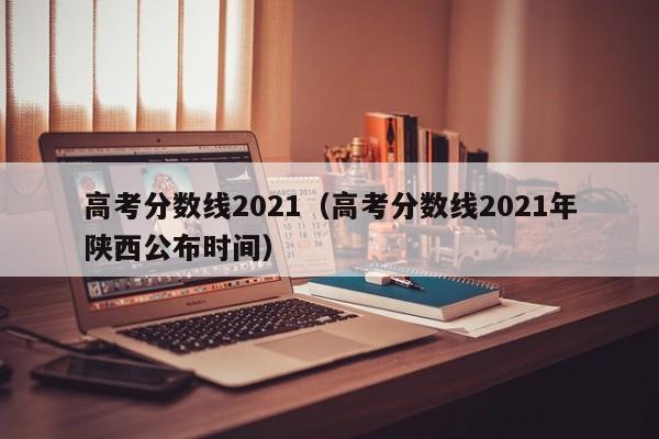 高考分数线2021（高考分数线2021年陕西公布时间）