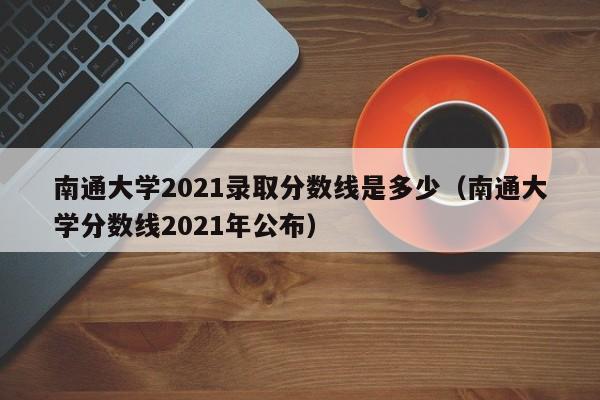 南通大学2021录取分数线是多少（南通大学分数线2021年公布）