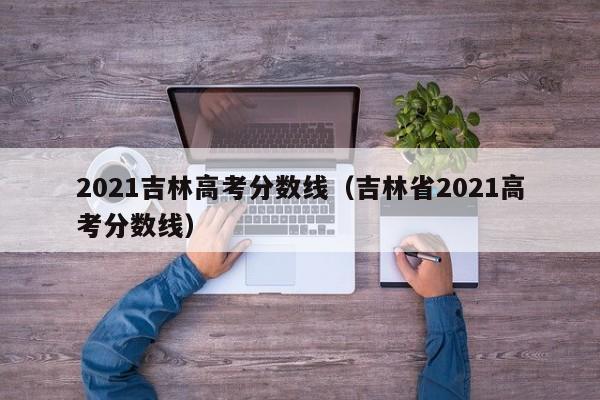 2021吉林高考分数线（吉林省2021高考分数线）