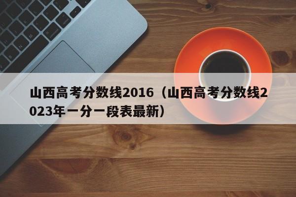 山西高考分数线2016（山西高考分数线2023年一分一段表最新）