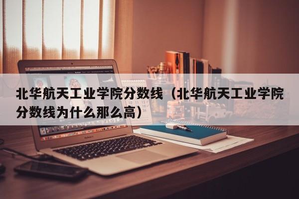 北华航天工业学院分数线（北华航天工业学院分数线为什么那么高）