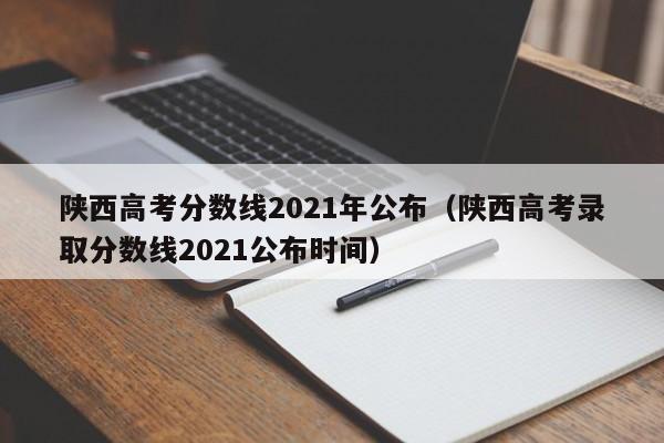 陕西高考分数线2021年公布（陕西高考录取分数线2021公布时间）