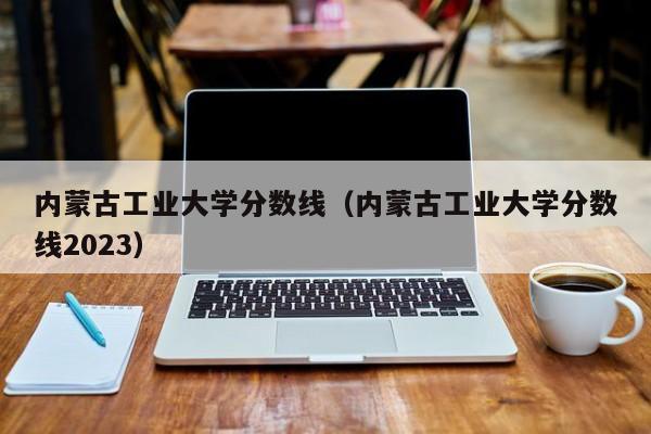 内蒙古工业大学分数线（内蒙古工业大学分数线2023）