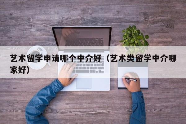 艺术留学申请哪个中介好（艺术类留学中介哪家好）