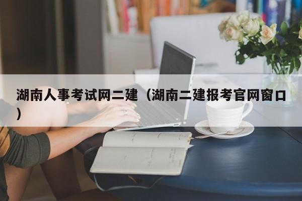 湖南人事考试网二建（湖南二建报考官网窗口）