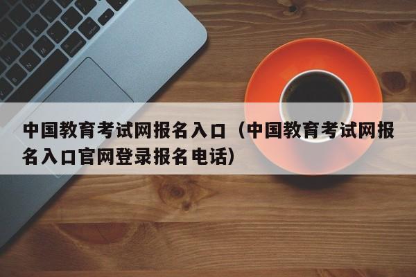 中国教育考试网报名入口（中国教育考试网报名入口官网登录报名电话）