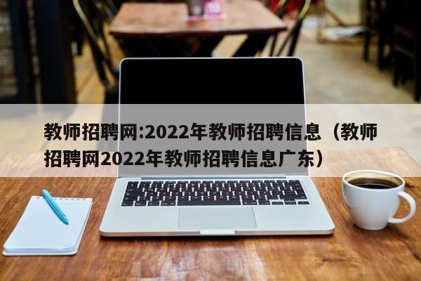 教师招聘网:2022年教师招聘信息（教师招聘网2022年教师招聘信息广东）