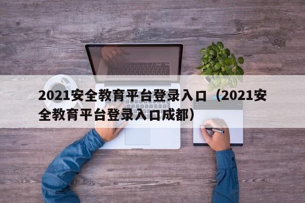 2021安全教育平台登录入口（2021安全教育平台登录入口成都）