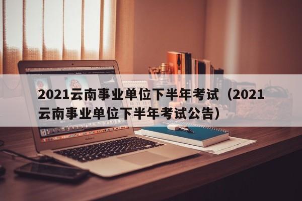 2021云南事业单位下半年考试（2021云南事业单位下半年考试公告）