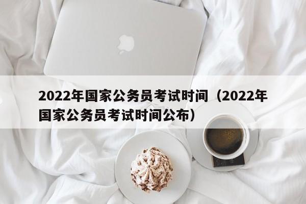 2022年国家公务员考试时间（2022年国家公务员考试时间公布）