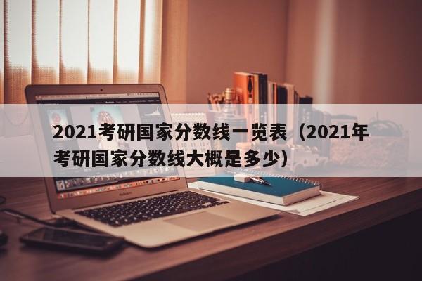 2021考研国家分数线一览表（2021年考研国家分数线大概是多少）