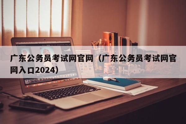 广东公务员考试网官网（广东公务员考试网官网入口2024）