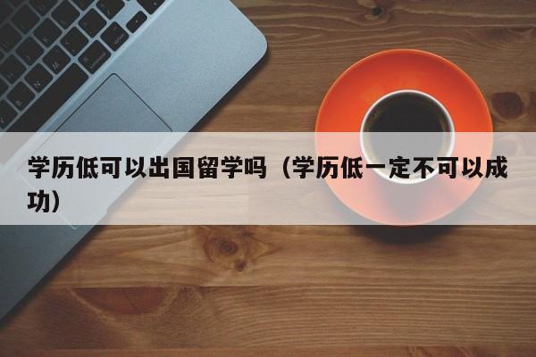 学历低可以出国留学吗（学历低一定不可以成功）