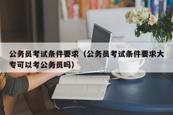 公务员考试条件要求（公务员考试条件要求大专可以考公务员吗）