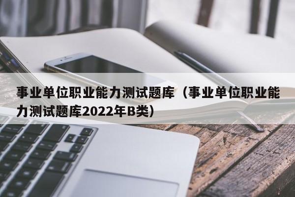 事业单位职业能力测试题库（事业单位职业能力测试题库2022年B类）