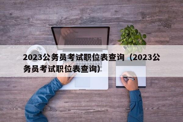 2023公务员考试职位表查询（2023公务员考试职位表查询）