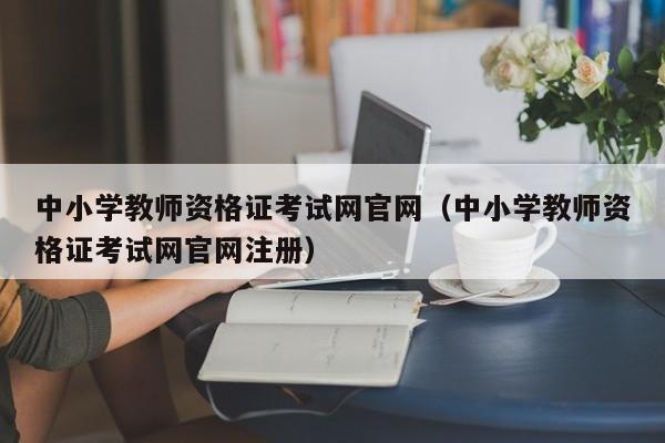 中小学教师资格证考试网官网（中小学教师资格证考试网官网注册）